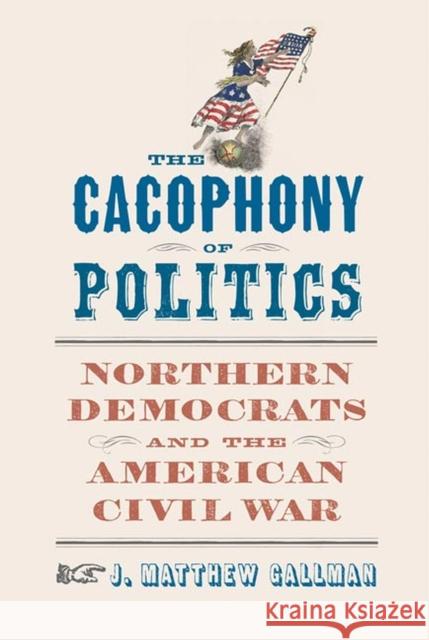 The Cacophony of Politics: Northern Democrats and the American Civil War J. Matthew Gallman 9780813946566 University of Virginia Press