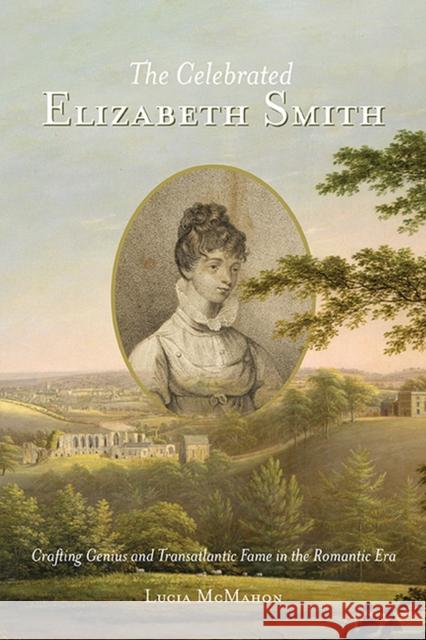 The Celebrated Elizabeth Smith: Crafting Genius and Transatlantic Fame in the Romantic Era McMahon, Lucia 9780813947860