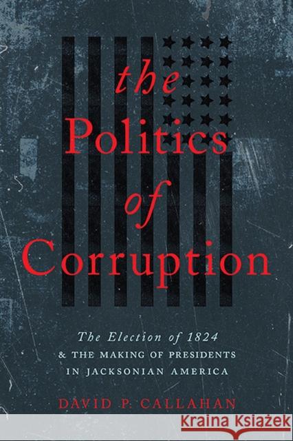 Politics of Corruption: The Election of 1824 and the Making of Presidents in Jacksonian America Callahan, David P. 9780813948423