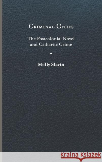 Criminal Cities: The Postcolonial Novel and Cathartic Crime Molly Slavin 9780813949567 University of Virginia Press