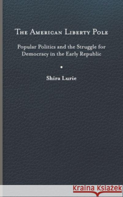 The American Liberty Pole: Popular Politics and the Struggle for Democracy in the Early Republic Shira Lurie 9780813950105 University of Virginia Press
