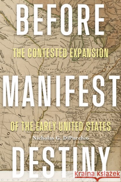 Before Manifest Destiny: The Contested Expansion of the Early United States Nicholas G. Dipucchio 9780813952925 University of Virginia Press