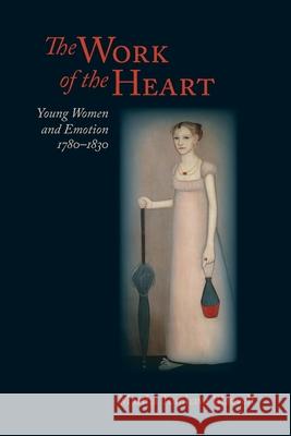 The Work of the Heart: Young Women and Emotion, 1780-1830 Martha Tomhave Blauvelt 9780813953625 University of Virginia Press