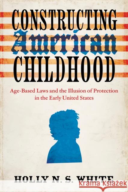 Constructing American Childhood: Age-Based Laws and the Illusion of Protection in the Early United States Holly N. S. White 9780813954912