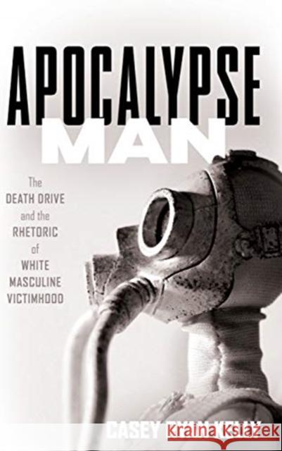 Apocalypse Man: The Death Drive and the Rhetoric of White Masculine Victimhood Casey Ryan Kelly 9780814214329 Ohio State University Press