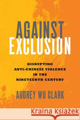 Against Exclusion: Disrupting Anti-Chinese Violence in the Nineteenth Century Audrey Wu Clark 9780814215623 Ohio State University Press