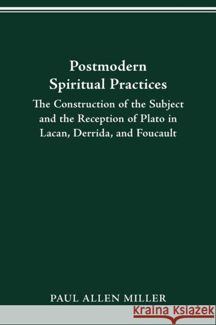 Postmodern Spiritual Practices: The Construction of the Subject and the Reception of Plato in Lacan, Derrida, and Foucault Paul Allen Miller 9780814255100