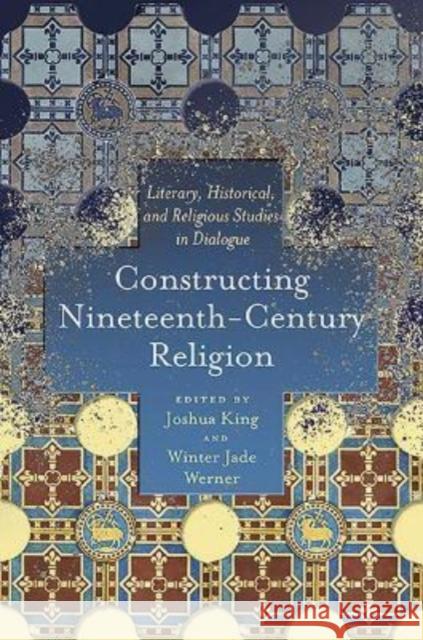 Constructing Nineteenth-Century Religion: Literary, Historical, and Religious Studies in Dialogue Joshua King, Winter Jade Werner 9780814255292 Ohio State University Press