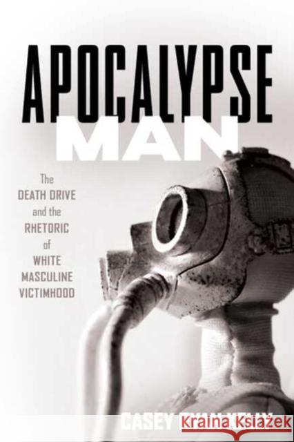 Apocalypse Man: The Death Drive and the Rhetoric of White Masculine Victimhood Casey Ryan Kelly 9780814255780 Ohio State University Press
