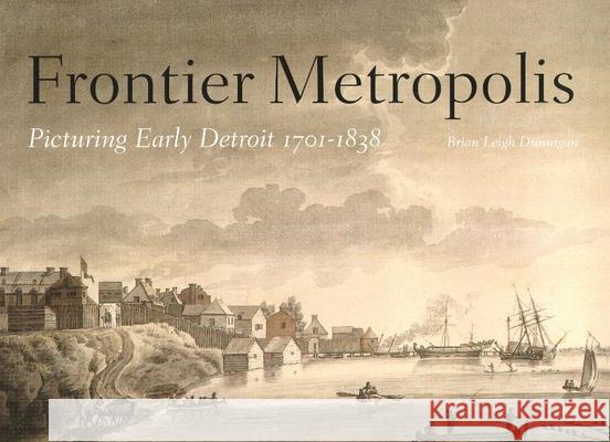 Frontier Metropolis: Picturing Early Detroit, 1701-1838 Brian Leigh Dunnigan B. Dunnigan 9780814327678 Great Lakes Books