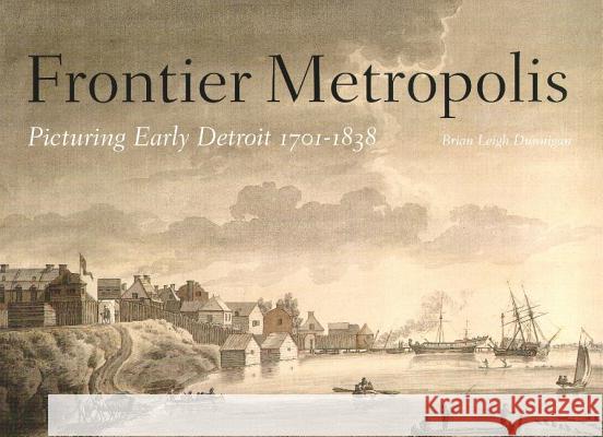 Frontier Metropolis: Picturing Early Detroit, 1701-1838 Brian Leigh Dunnigan 9780814330111 Wayne State University Press