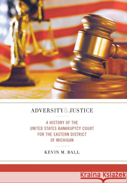 Adversity and Justice: A History of the United States Bankruptcy Court for the Eastern District of Michigan Kevin M. Ball 9780814336076