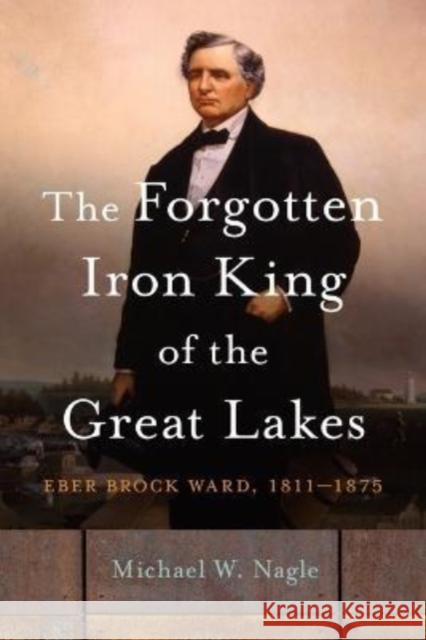 The Forgotten Iron King of the Great Lakes: Eber Brock Ward, 1811-1875 Nagle, Michael W. 9780814349939 Wayne State University Press