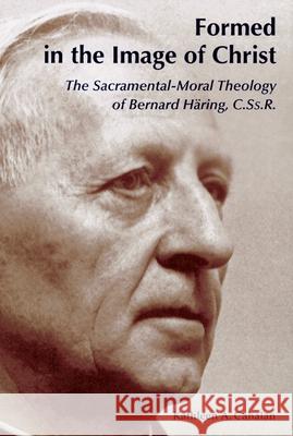 Formed in the Image of Christ: The Sacramental-Moral Theology of Bernard Haring, C.Ss.R. Cahalan, Kathleen a. 9780814651742 Liturgical Press