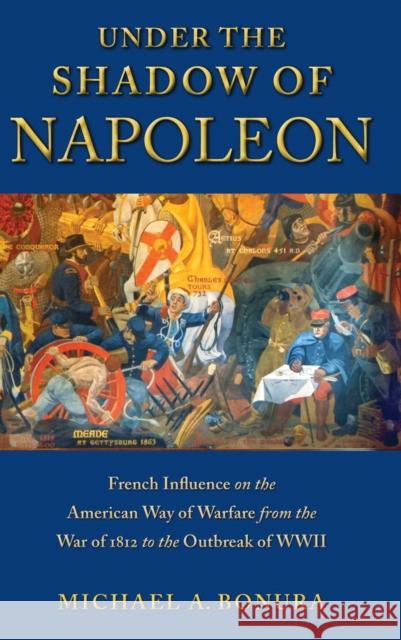 Under the Shadow of Napoleon: French Influence on the American Way of Warfare from the War of 1812 to the Outbreak of WWII Arlene Davila Michael Bonura 9780814709429 New York University Press