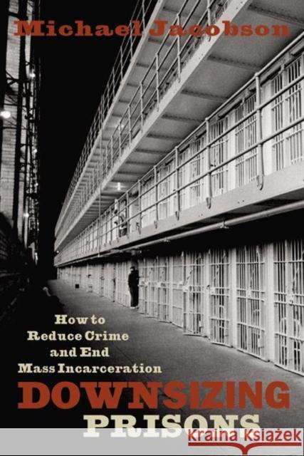Downsizing Prisons: How to Reduce Crime and End Mass Incarceration Michael Jacobson 9780814742747