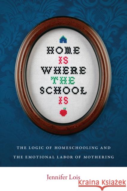 Home Is Where the School Is: The Logic of Homeschooling and the Emotional Labor of Mothering Jennifer Lois 9780814752524 New York University Press