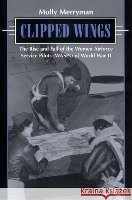 Clipped Wings: The Rise and Fall of the Women Airforce Service Pilots (Wasps) of World War II Merryman, Molly 9780814755679 New York University Press
