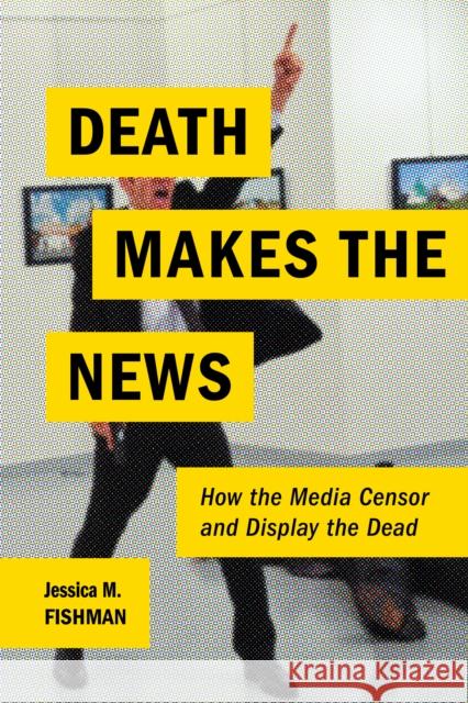 Death Makes the News: How the Media Censor and Display the Dead Jessica M. Fishman 9780814770757 New York University Press