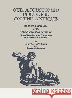 Our Accustomed Discourse on the Antique: Cesare Gonzaga & Gerolamo Garimberto, Two Renaissance Collectors of Greco-Roman Art Clifford M. Brown Brown Clifford 9780815302285 Routledge