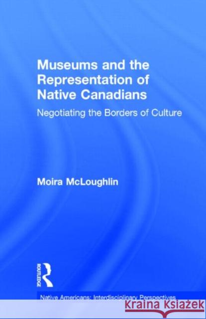 Museums and the Representation of Native Canadians: Negotiating the Borders of Culture McLoughlin, Moira 9780815329886 Garland Publishing