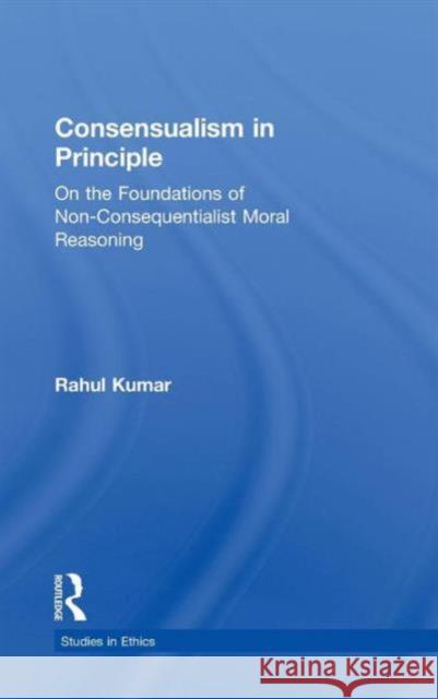 Consensualism in Principle: On the Foundations of Non-Consequentialist Moral Reasoning Kumar, Rahul 9780815339830