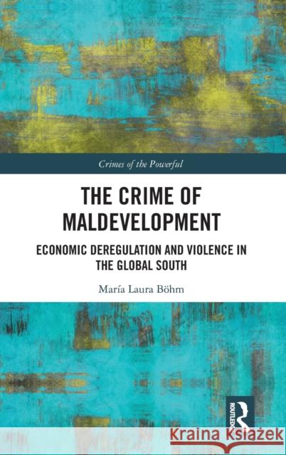 The Crime of Maldevelopment: Economic Deregulation and Violence in the Global South Maria Laura Bohm 9780815353775 Routledge