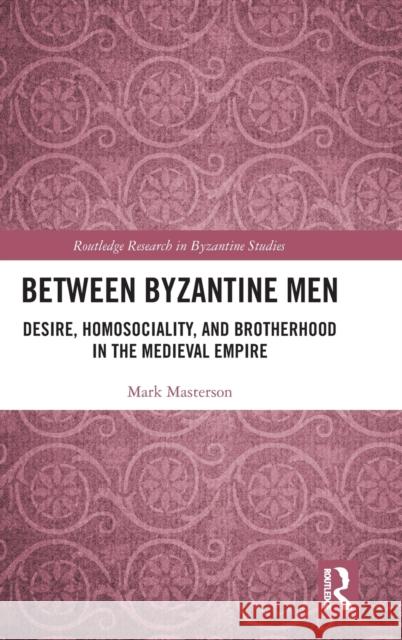 Between Byzantine Men: Desire, Homosociality, and Brotherhood in the Medieval Empire Mark Masterson 9780815353829
