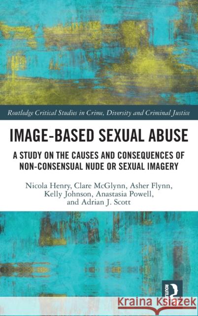Image-Based Sexual Abuse: A Study on the Causes and Consequences of Non-Consensual Nude or Sexual Imagery Nicola Henry Asher Flynn Anastasia Powell 9780815353836 Routledge