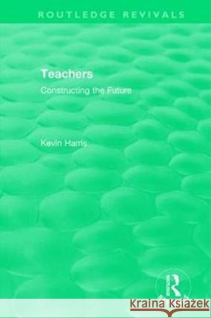 Routledge Revivals: Teachers (1994): Constructing the Future Kevin Harris   9780815362609 CRC Press Inc