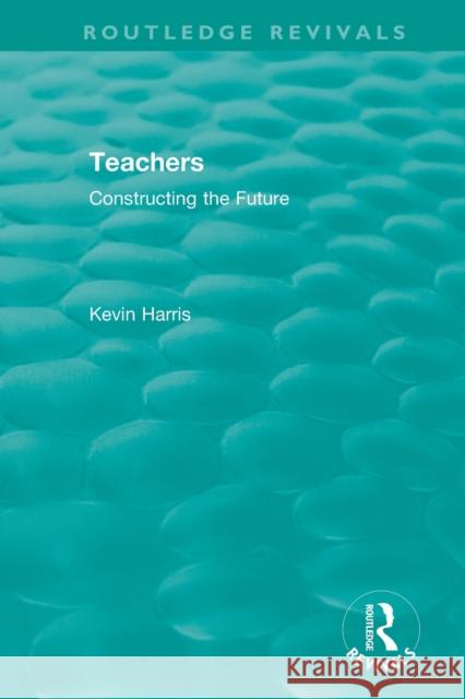 Routledge Revivals: Teachers (1994): Constructing the Future Kevin Harris 9780815362616 Routledge