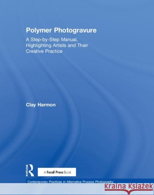 Polymer Photogravure: A Step-By-Step Manual, Highlighting Artists and Their Creative Practice Clay Harmon 9780815366010 Routledge