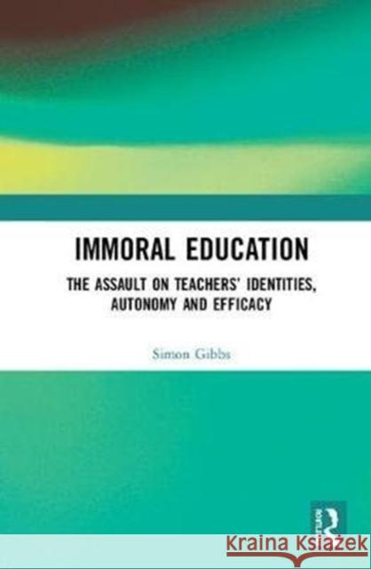 Immoral Education: The Assault on Teachers' Identities, Autonomy and Efficacy Gibbs, Simon (Newcastle University, United Kingdom.) 9780815368366