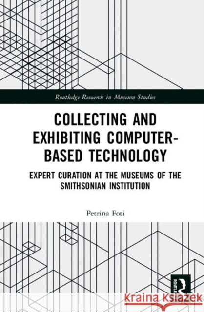 Collecting and Exhibiting Computer-Based Technology: Expert Curation at the Museums of the Smithsonian Institution Petrina Foti 9780815369943 Routledge