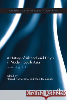 A History of Alcohol and Drugs in Modern South Asia: Intoxicating Affairs Harald Fischer-Tine Jana Tschurenev 9780815373414