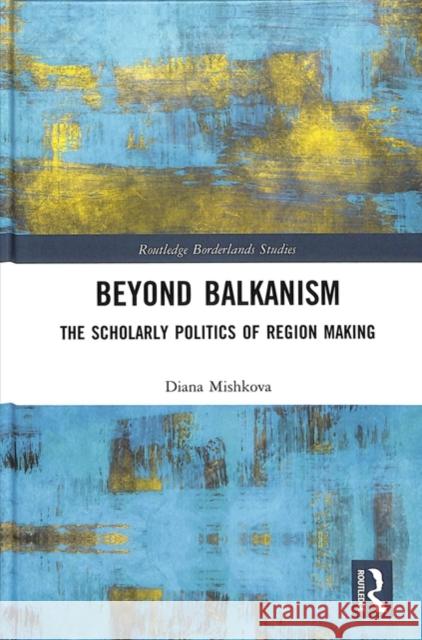 Beyond Balkanism: The Scholarly Politics of Region Making Diana Mishkova 9780815376705