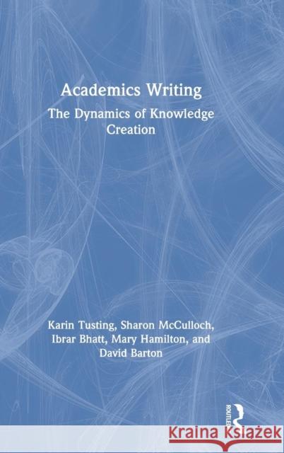 Academics Writing: The Dynamics of Knowledge Creation Karin Tusting Sharon McCulloch Ibrar Bhatt 9780815385912 Routledge