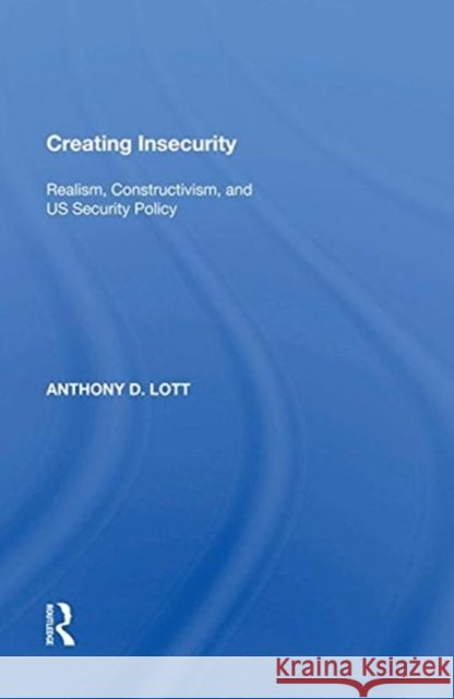 Creating Insecurity: Realism, Constructivism, and Us Security Policy Anthony D. Lott 9780815388272