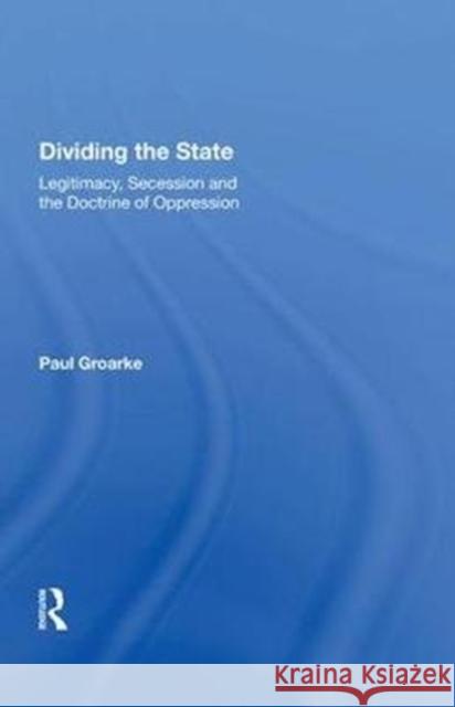 Dividing the State: Legitimacy, Secession and the Doctrine of Oppression Paul Groarke 9780815388616 Routledge