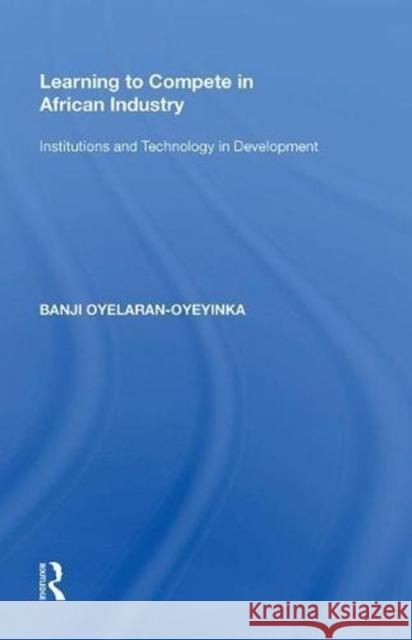 Learning to Compete in African Industry: Institutions and Technology in Development Banji Oyelaran-Oyeyinka 9780815390190 Routledge