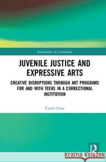Juvenile Justice and Expressive Arts: Creative Disruptions Through Art Programs for and with Teens in a Correctional Institution Carol Cross 9780815392347
