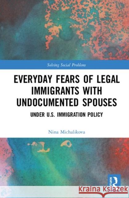 Everyday Fears of Legal Immigrants with Undocumented Spouses: Under U.S. Immigration Policy Nina Michalikova 9780815392798 Routledge