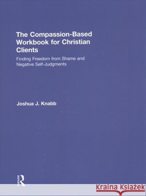 The Compassion-Based Workbook for Christian Clients: Finding Freedom from Shame and Negative Self-Judgments Joshua J. Knabb 9780815394358 Routledge