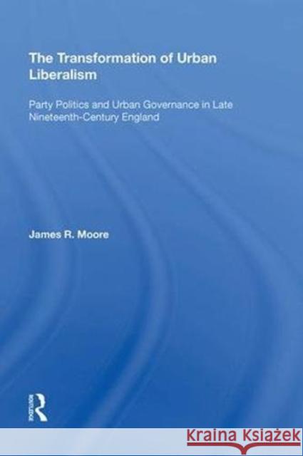 The Transformation of Urban Liberalism: Party Politics and Urban Governance in Late Nineteenth-Century England James Moore 9780815398295 Routledge