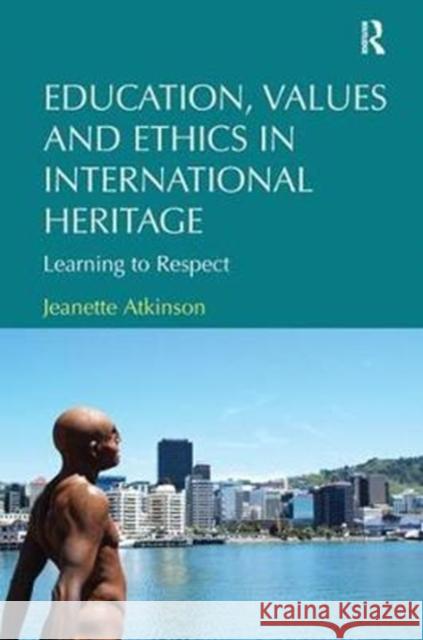 Education, Values and Ethics in International Heritage: Learning to Respect Jeanette Atkinson 9780815399568 Routledge