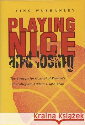 Playing Nice and Losing: The Struggle for Control of Women's Intercollegiate Athletics, 1960-2000 Ying Wushanley 9780815630456 Syracuse University Press