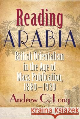 Reading Arabia: British Orientalism in the Age of Mass Publication, 1880-1930 Andrew C. Long 9780815633235 Syracuse University Press