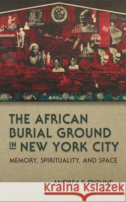The African Burial Ground in New York City: Memory, Spirituality, and Space Andrea E. Frohne 9780815634010 Syracuse University Press