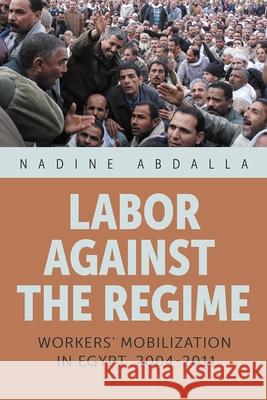 Labor Against the Regime: Workers' Mobilization in Egypt, 2004-2011 Nadine Abdalla 9780815638520 Syracuse University Press