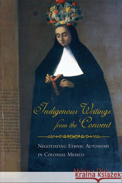 Indigenous Writings from the Convent: Negotiating Ethnic Autonomy in Colonial Mexico Díaz, Mónica 9780816530403 University of Arizona Press